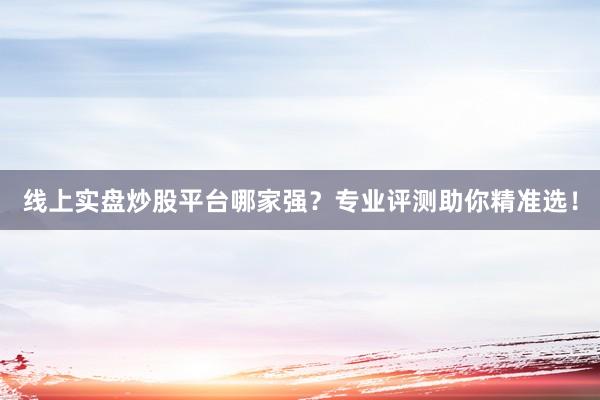 线上实盘炒股平台哪家强？专业评测助你精准选！