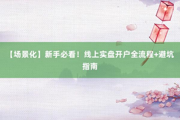 【场景化】新手必看！线上实盘开户全流程+避坑指南
