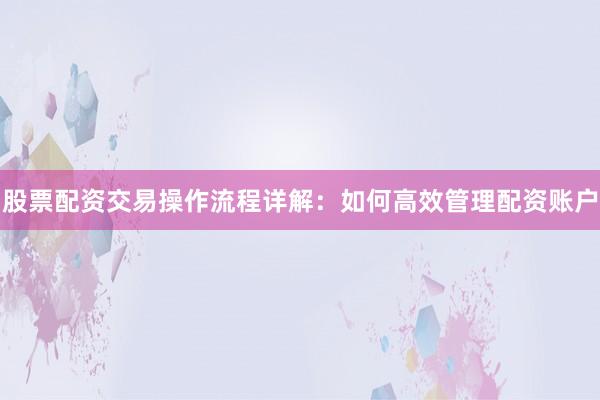 股票配资交易操作流程详解：如何高效管理配资账户