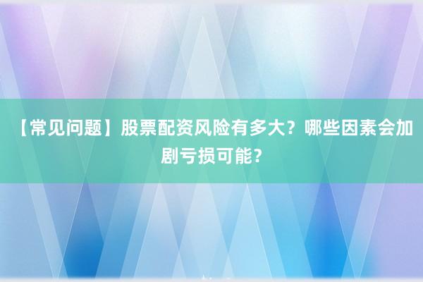 【常见问题】股票配资风险有多大？哪些因素会加剧亏损可能？
