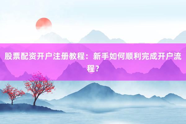 股票配资开户注册教程:新手如何顺利完成开户流程?