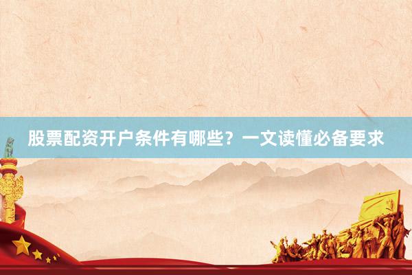 股票配资开户条件有哪些？一文读懂必备要求