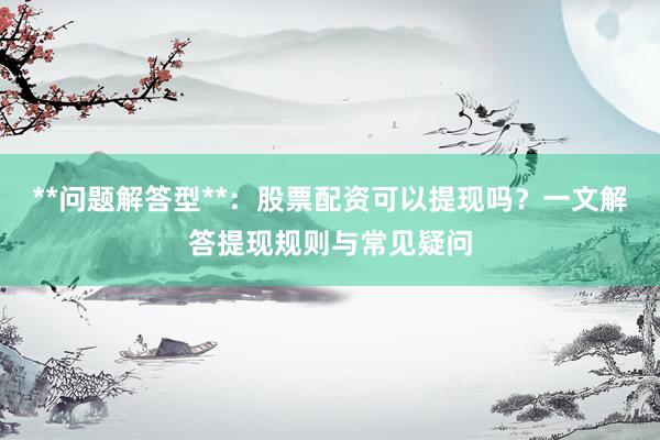 **问题解答型**：股票配资可以提现吗？一文解答提现规则与常见疑问