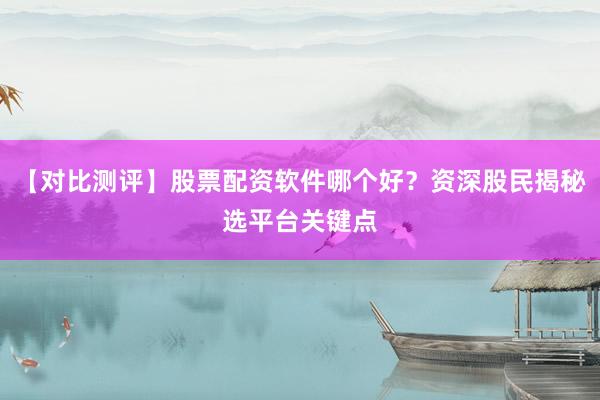 【对比测评】股票配资软件哪个好?资深股民揭秘选平台关键点