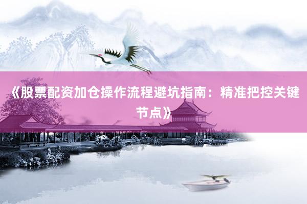 《股票配资加仓操作流程避坑指南：精准把控关键节点》