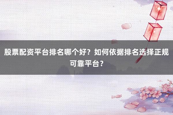 股票配资平台排名哪个好？如何依据排名选择正规可靠平台？