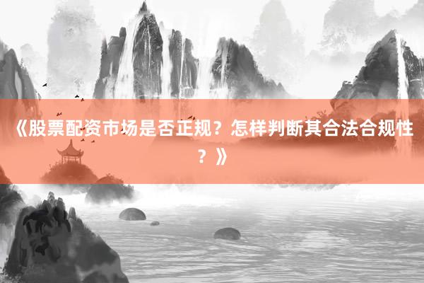 《股票配资市场是否正规？怎样判断其合法合规性？》