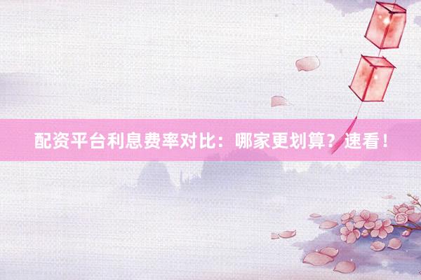 配资平台利息费率对比:哪家更划算?速看!