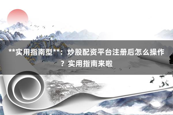 **实用指南型**：炒股配资平台注册后怎么操作？实用指南来啦