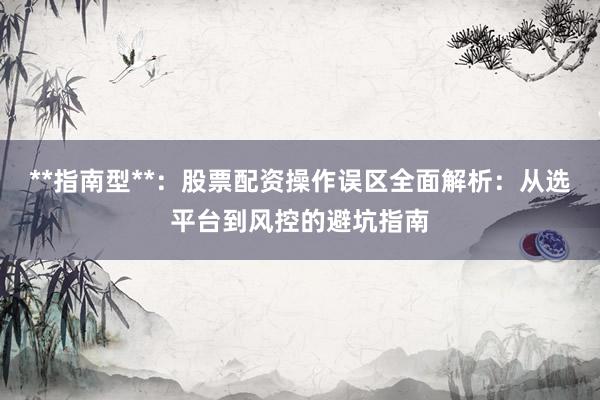 **指南型**：股票配资操作误区全面解析：从选平台到风控的避坑指南