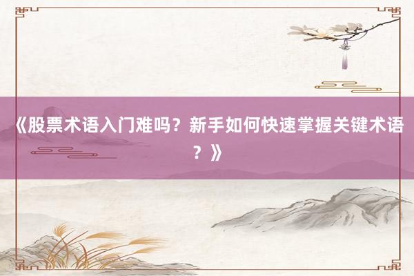 《股票术语入门难吗?新手如何快速掌握关键术语?》