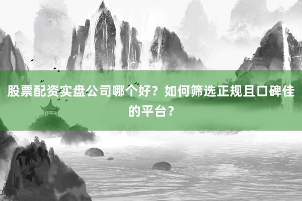 股票配资实盘公司哪个好？如何筛选正规且口碑佳的平台？