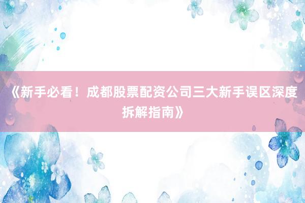 《新手必看！成都股票配资公司三大新手误区深度拆解指南》
