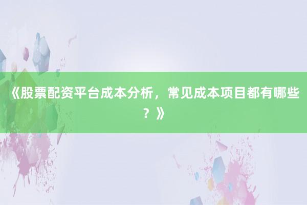 《股票配资平台成本分析，常见成本项目都有哪些？》
