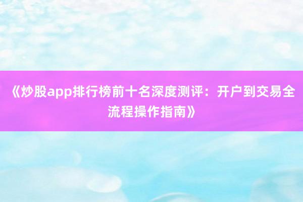 《炒股app排行榜前十名深度测评:开户到交易全流程操作指南》