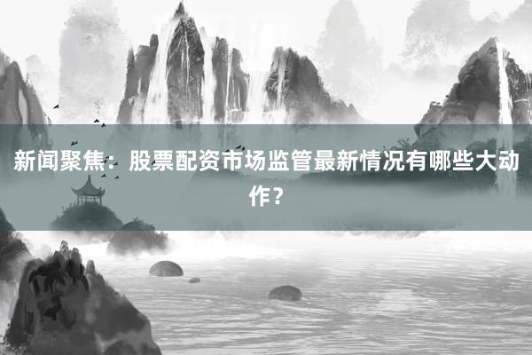 新闻聚焦：股票配资市场监管最新情况有哪些大动作？