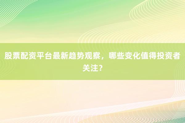 股票配资平台最新趋势观察,哪些变化值得投资者关注?