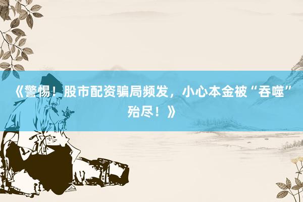 《警惕！股市配资骗局频发，小心本金被“吞噬”殆尽！》