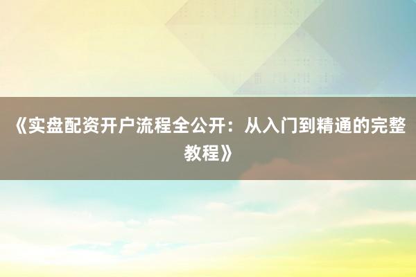 《实盘配资开户流程全公开：从入门到精通的完整教程》