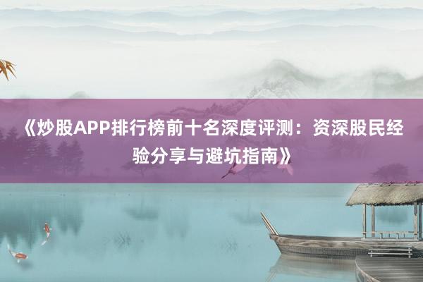 《炒股APP排行榜前十名深度评测：资深股民经验分享与避坑指南》