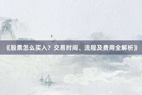 《股票怎么买入？交易时间、流程及费用全解析》