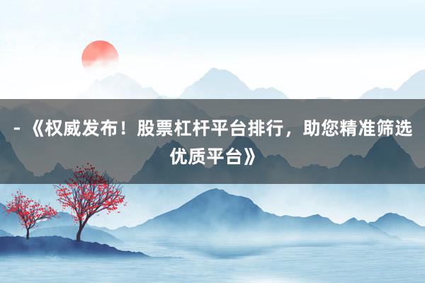 - 《权威发布!股票杠杆平台排行,助您精准筛选优质平台》