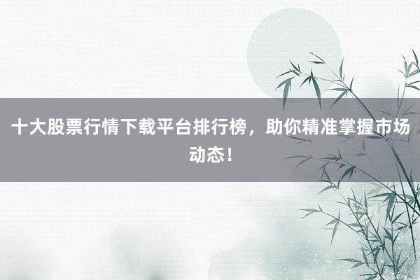 十大股票行情下载平台排行榜，助你精准掌握市场动态！