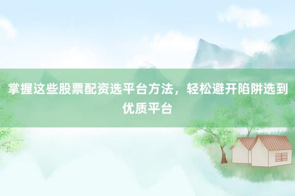掌握这些股票配资选平台方法，轻松避开陷阱选到优质平台