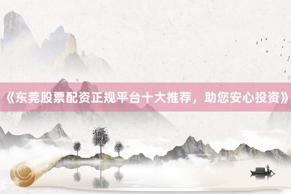 《东莞股票配资正规平台十大推荐，助您安心投资》