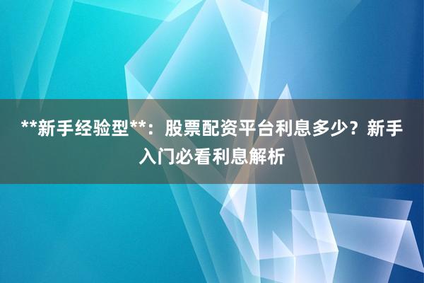 **新手经验型**:股票配资平台利息多少?新手入门必看利息解析