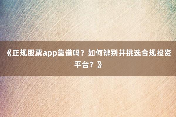 《正规股票app靠谱吗？如何辨别并挑选合规投资平台？》