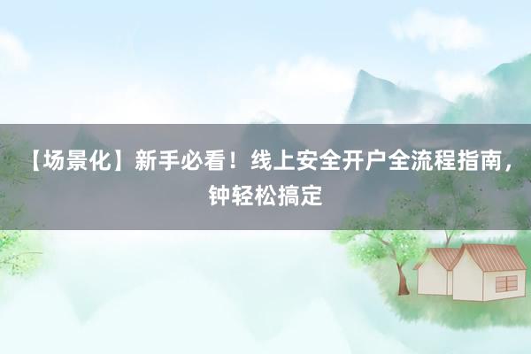 【场景化】新手必看!线上安全开户全流程指南,钟轻松搞定