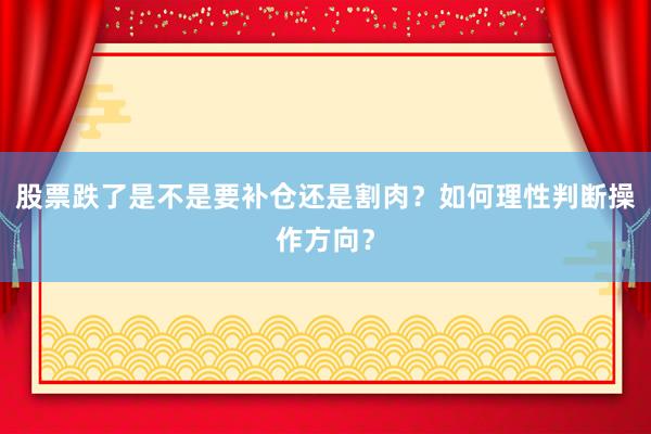股票跌了是不是要补仓还是割肉？如何理性判断操作方向？