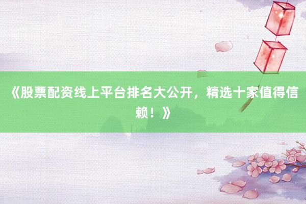 《股票配资线上平台排名大公开，精选十家值得信赖！》