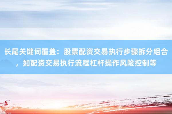 长尾关键词覆盖：股票配资交易执行步骤拆分组合，如配资交易执行流程杠杆操作风险控制等