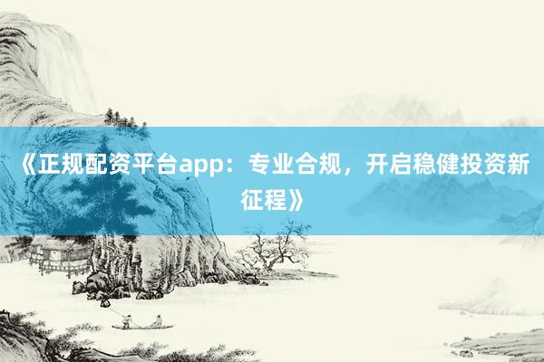 《正规配资平台app:专业合规,开启稳健投资新征程》