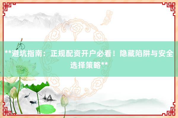 **避坑指南：正规配资开户必看！隐藏陷阱与安全选择策略**