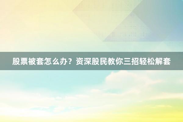 股票被套怎么办？资深股民教你三招轻松解套