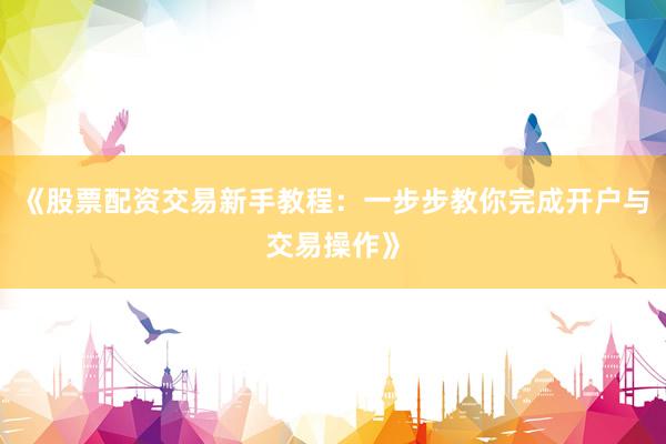 《股票配资交易新手教程：一步步教你完成开户与交易操作》