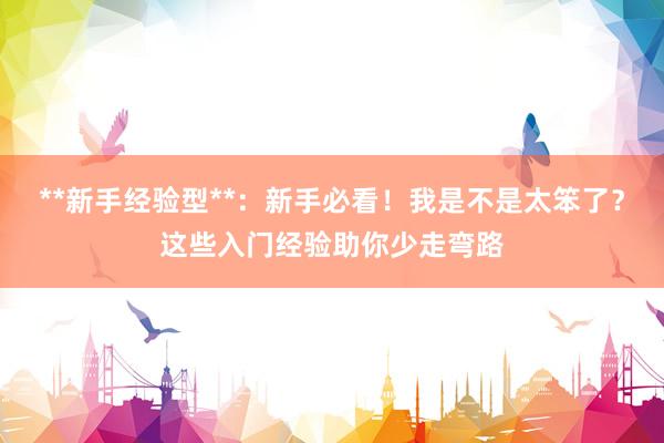 **新手经验型**：新手必看！我是不是太笨了？这些入门经验助你少走弯路