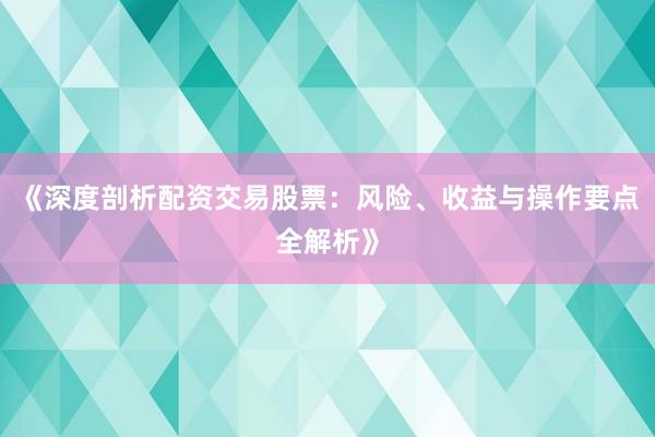 《深度剖析配资交易股票：风险、收益与操作要点全解析》