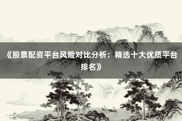 《股票配资平台风险对比分析：精选十大优质平台排名》