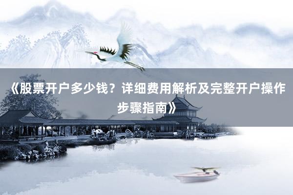 《股票开户多少钱?详细费用解析及完整开户操作步骤指南》