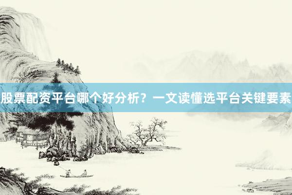 股票配资平台哪个好分析？一文读懂选平台关键要素