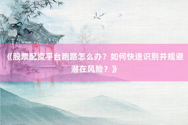 《股票配资平台跑路怎么办？如何快速识别并规避潜在风险？》