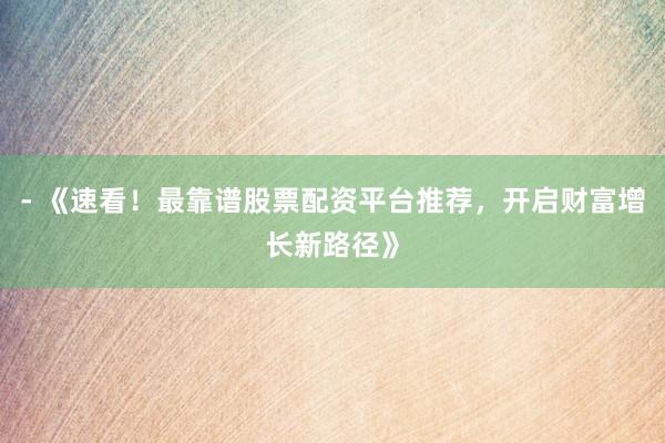 - 《速看！最靠谱股票配资平台推荐，开启财富增长新路径》