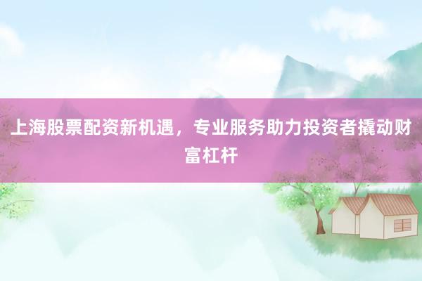 上海股票配资新机遇，专业服务助力投资者撬动财富杠杆