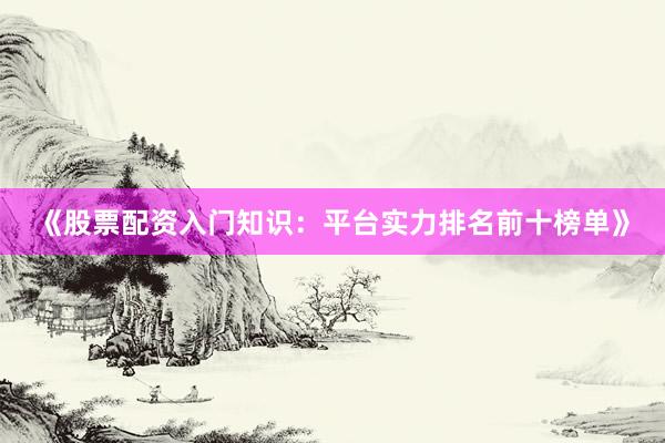 《股票配资入门知识：平台实力排名前十榜单》