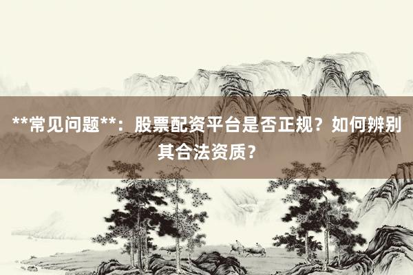 **常见问题**：股票配资平台是否正规？如何辨别其合法资质？